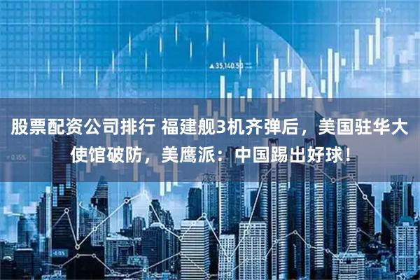 股票配资公司排行 福建舰3机齐弹后，美国驻华大使馆破防，美鹰派：中国踢出好球！