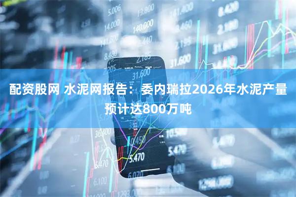 配资股网 水泥网报告：委内瑞拉2026年水泥产量预计达800万吨
