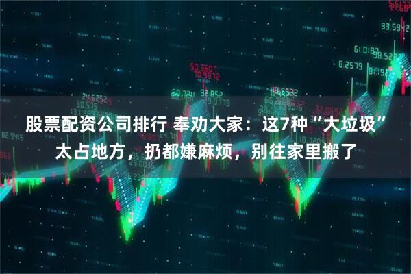 股票配资公司排行 奉劝大家：这7种“大垃圾”太占地方，扔都嫌麻烦，别往家里搬了