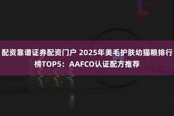 配资靠谱证券配资门户 2025年美毛护肤幼猫粮排行榜TOP5：AAFCO认证配方推荐
