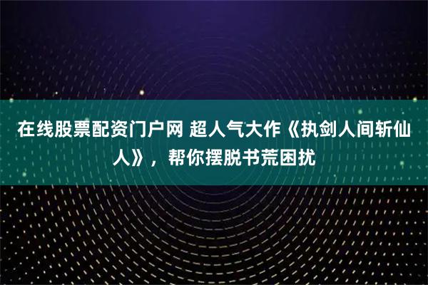 在线股票配资门户网 超人气大作《执剑人间斩仙人》，帮你摆脱书荒困扰