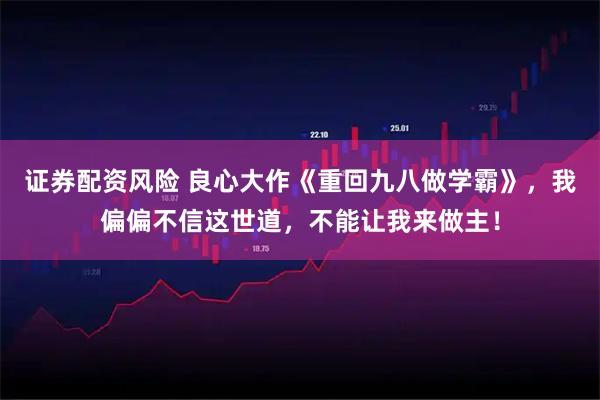 证券配资风险 良心大作《重回九八做学霸》,我偏偏不信这世道,不能让我来做主!