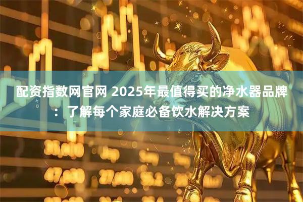 配资指数网官网 2025年最值得买的净水器品牌：了解每个家庭必备饮水解决方案