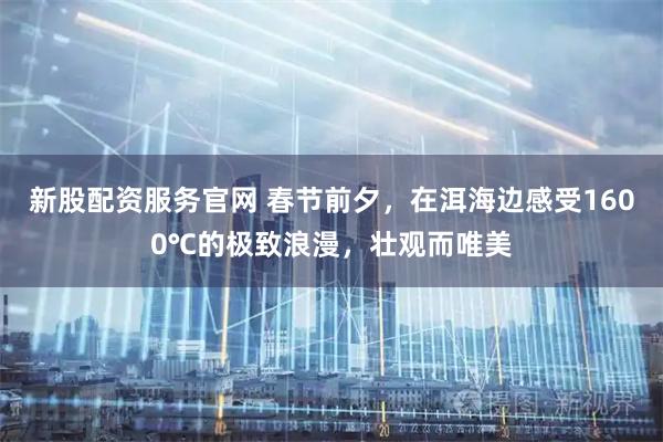 新股配资服务官网 春节前夕，在洱海边感受1600℃的极致浪漫，壮观而唯美