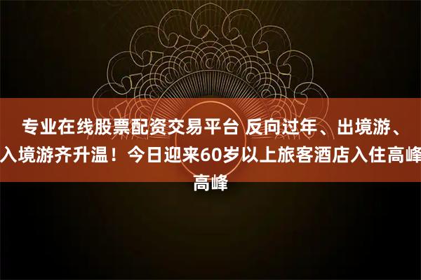专业在线股票配资交易平台 反向过年、出境游、入境游齐升温！今日迎来60岁以上旅客酒店入住高峰