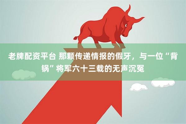 老牌配资平台 那颗传递情报的假牙,与一位“背锅”将军六十三载的无声沉冤