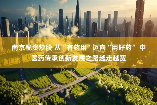 南京配资炒股 从“有药用”迈向“用好药” 中医药传承创新发展之路越走越宽