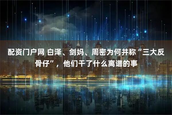 配资门户网 白泽、剑妈、周密为何并称“三大反骨仔”，他们干了什么离谱的事