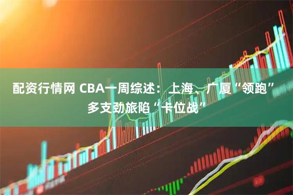 配资行情网 CBA一周综述:上海、广厦“领跑” 多支劲旅陷“卡位战”