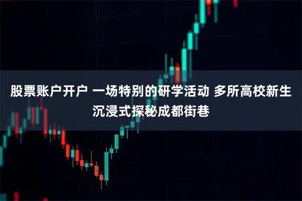 股票账户开户 一场特别的研学活动 多所高校新生沉浸式探秘成都街巷
