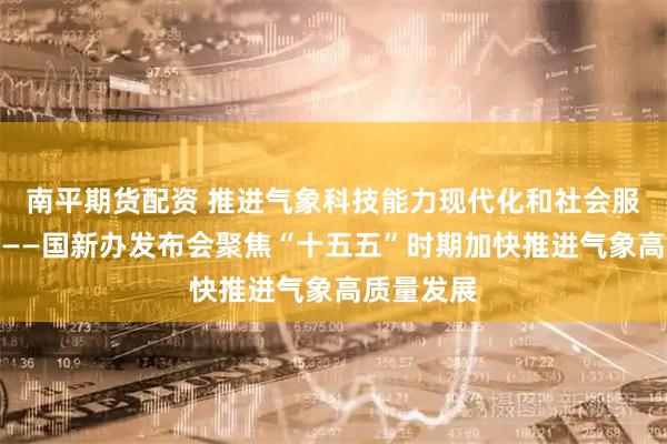 南平期货配资 推进气象科技能力现代化和社会服务现代化——国新办发布会聚焦“十五五”时期加快推进气象高质量发展