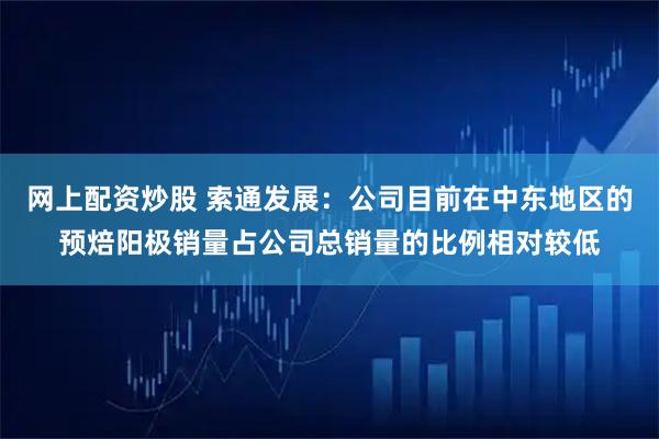 网上配资炒股 索通发展：公司目前在中东地区的预焙阳极销量占公司总销量的比例相对较低
