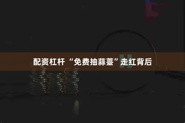 配资杠杆 “免费抽蒜薹”走红背后