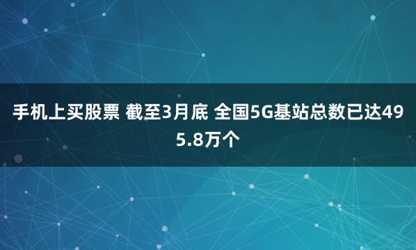 手机上买股票 截至3月底 全国5G基站总数已达495.8万个