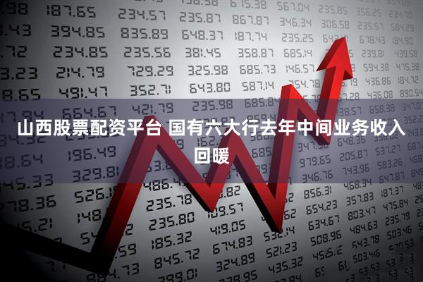 山西股票配资平台 国有六大行去年中间业务收入回暖